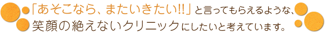 「あそこなら、またいきたい!!」と言ってもらえるような、 笑顔の絶えないクリニックにしたいと考えています。