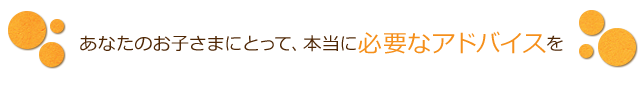 あなたのお子さまにとって、本当に必要なアドバイスを